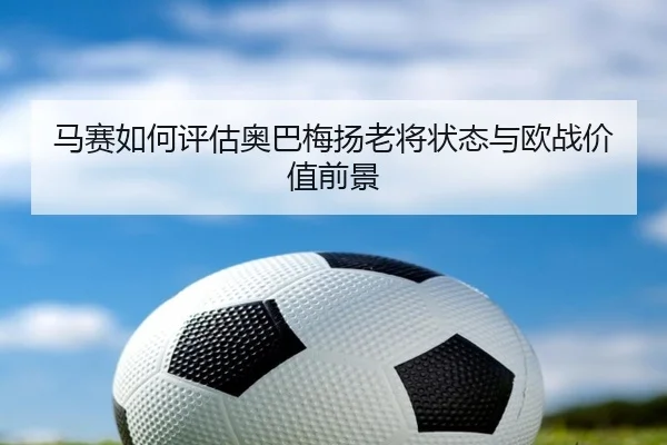 马赛如何评估奥巴梅扬老将状态与欧战价值前景