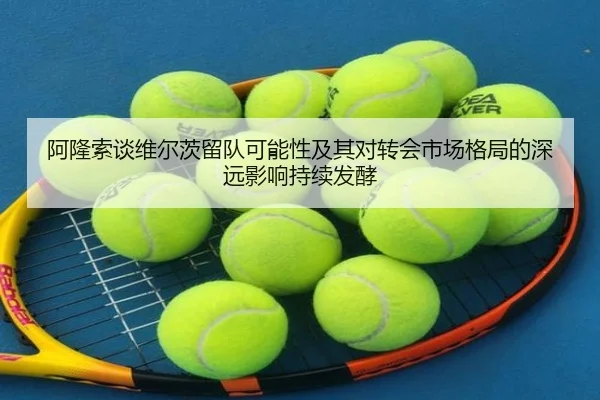 阿隆索谈维尔茨留队可能性及其对转会市场格局的深远影响持续发酵