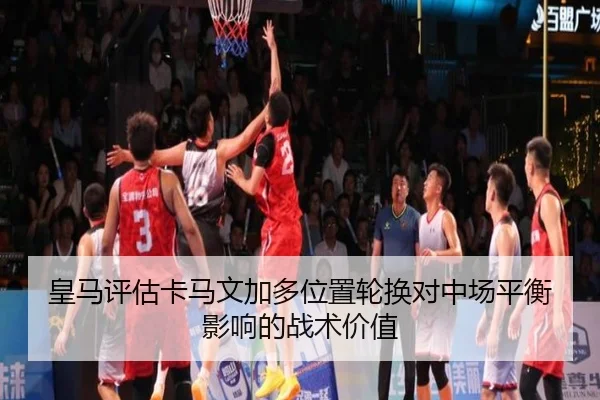 皇马评估卡马文加多位置轮换对中场平衡影响的战术价值