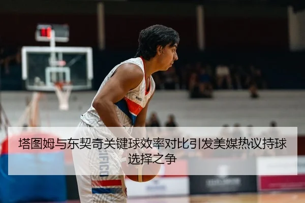 塔图姆与东契奇关键球效率对比引发美媒热议持球选择之争
