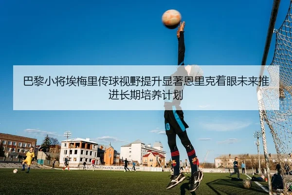 巴黎小将埃梅里传球视野提升显著恩里克着眼未来推进长期培养计划