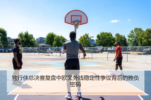 独行侠总决赛复盘中欧文外线稳定性争议背后的胜负密码