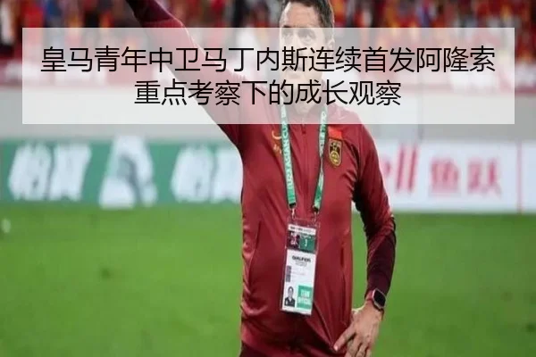 皇马青年中卫马丁内斯连续首发阿隆索重点考察下的成长观察